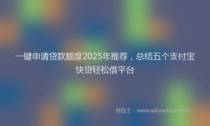 一键申请贷款额度2025年推荐，总结五个支付宝快贷轻松借平台