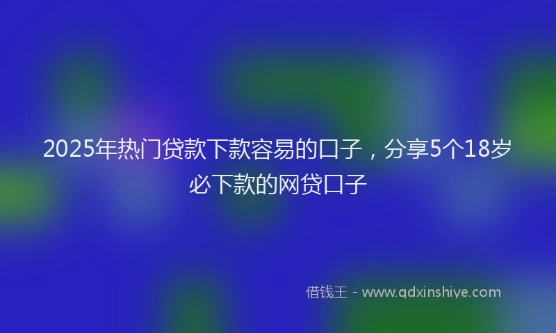 2025年热门贷款下款容易的口子，分享5个18岁必下款的网贷口子