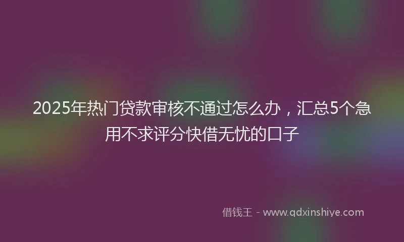 2025年热门贷款审核不通过怎么办，汇总5个急用不求评分快借无忧的口子