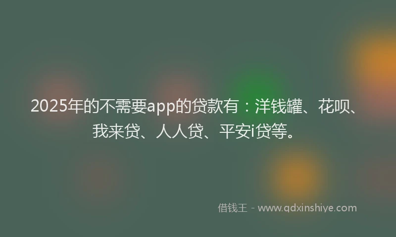 2025年的不需要app的贷款有：洋钱罐、花呗、我来贷、人人贷、平安i贷等。