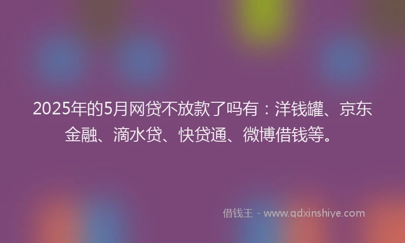2025年的5月网贷不放款了吗有：洋钱罐、京东金融、滴水贷、快贷通、微博借钱等。