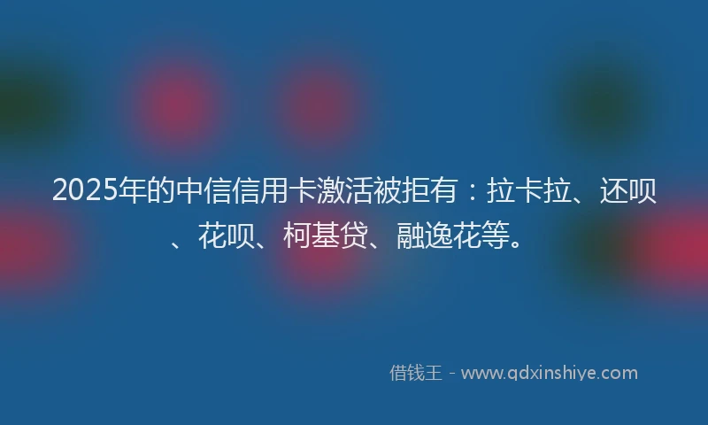 2025年的中信信用卡激活被拒有：拉卡拉、还呗、花呗、柯基贷、融逸花等。