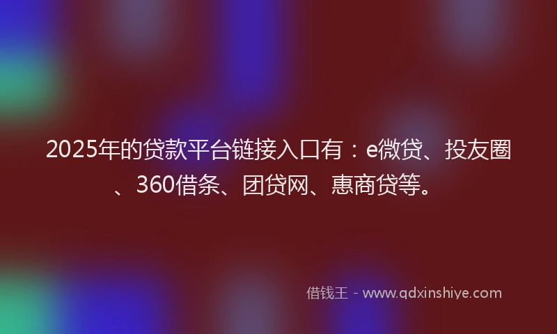 2025年的贷款平台链接入口有：e微贷、投友圈、360借条、团贷网、惠商贷等。