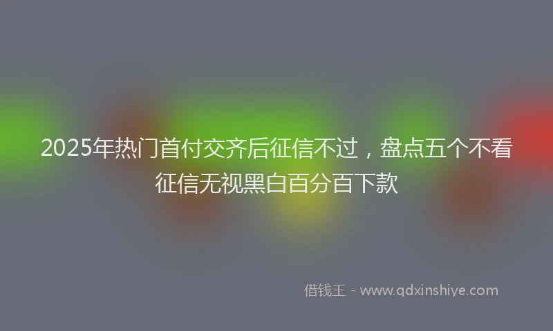 2025年热门首付交齐后征信不过，盘点五个不看征信无视黑白百分百下款