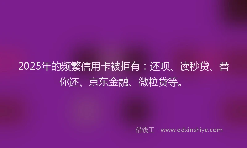 2025年的频繁信用卡被拒有：还呗、读秒贷、替你还、京东金融、微粒贷等。