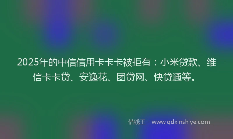 2025年的中信信用卡卡卡被拒有：小米贷款、维信卡卡贷、安逸花、团贷网、快贷通等。