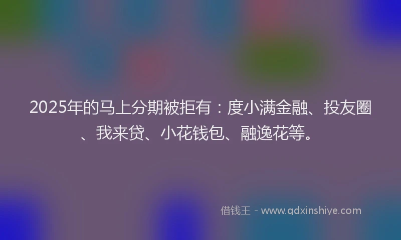 2025年的马上分期被拒有：度小满金融、投友圈、我来贷、小花钱包、融逸花等。