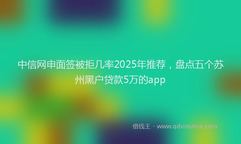 中信网申面签被拒几率2025年推荐，盘点五个苏州黑户贷款5万的app