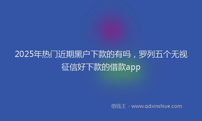 2025年热门近期黑户下款的有吗，罗列五个无视征信好下款的借款app