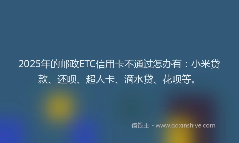 2025年的邮政ETC信用卡不通过怎办有：小米贷款、还呗、超人卡、滴水贷、花呗等。