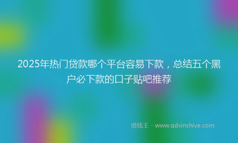 2025年热门贷款哪个平台容易下款，总结五个黑户必下款的口子贴吧推荐