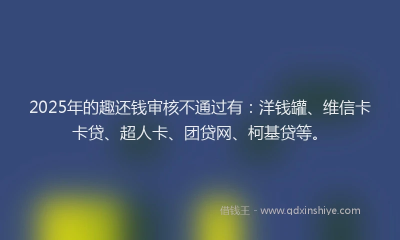 2025年的趣还钱审核不通过有：洋钱罐、维信卡卡贷、超人卡、团贷网、柯基贷等。