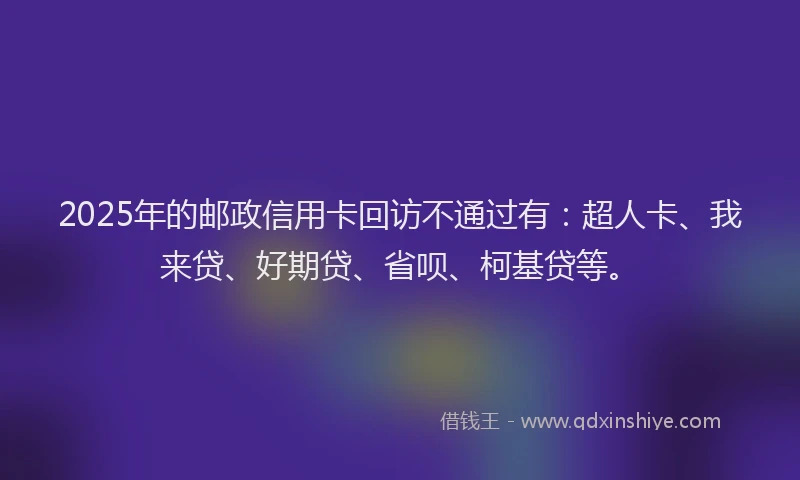 2025年的邮政信用卡回访不通过有：超人卡、我来贷、好期贷、省呗、柯基贷等。