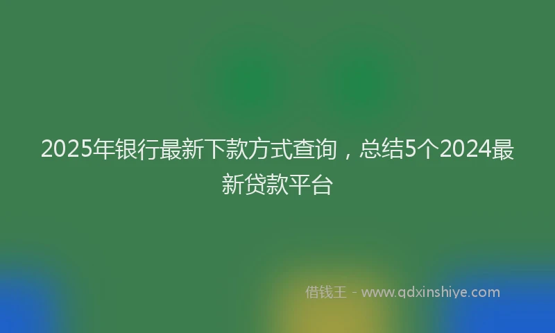 2025年银行最新下款方式查询，总结5个2024最新贷款平台