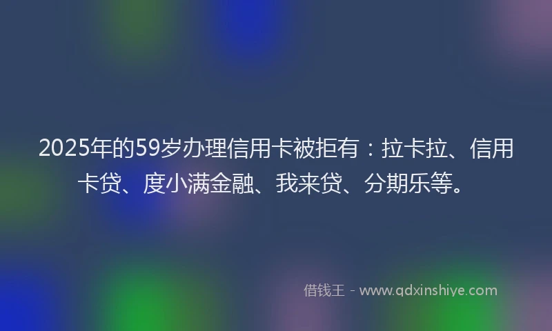 2025年的59岁办理信用卡被拒有：拉卡拉、信用卡贷、度小满金融、我来贷、分期乐等。