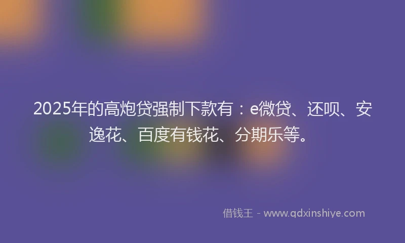2025年的高炮贷强制下款有：e微贷、还呗、安逸花、百度有钱花、分期乐等。