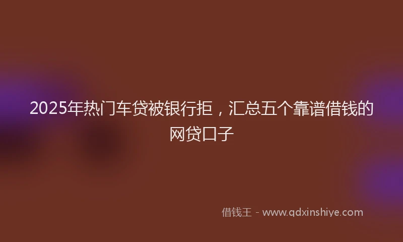 2025年热门车贷被银行拒，汇总五个靠谱借钱的网贷口子