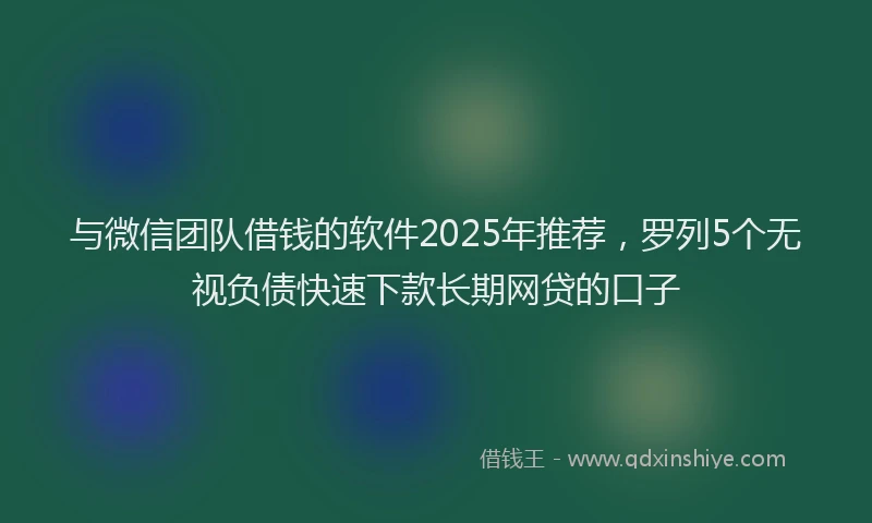 与微信团队借钱的软件2025年推荐，罗列5个无视负债快速下款长期网贷的口子