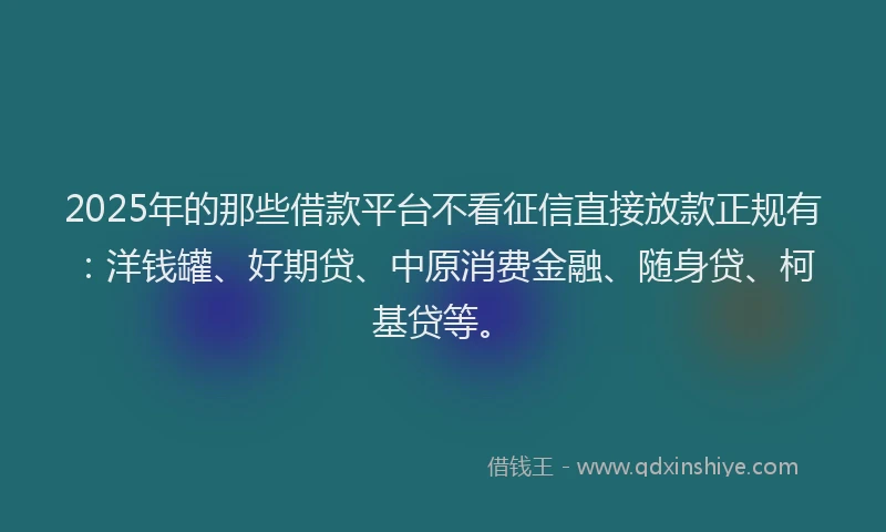 2025年的那些借款平台不看征信直接放款正规有：洋钱罐、好期贷、中原消费金融、随身贷、柯基贷等。
