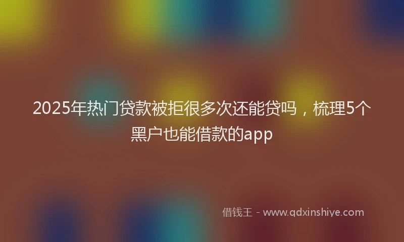 2025年热门贷款被拒很多次还能贷吗，梳理5个黑户也能借款的app