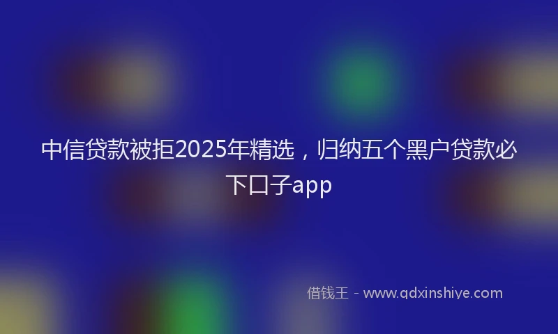 中信贷款被拒2025年精选，归纳五个黑户贷款必下口子app