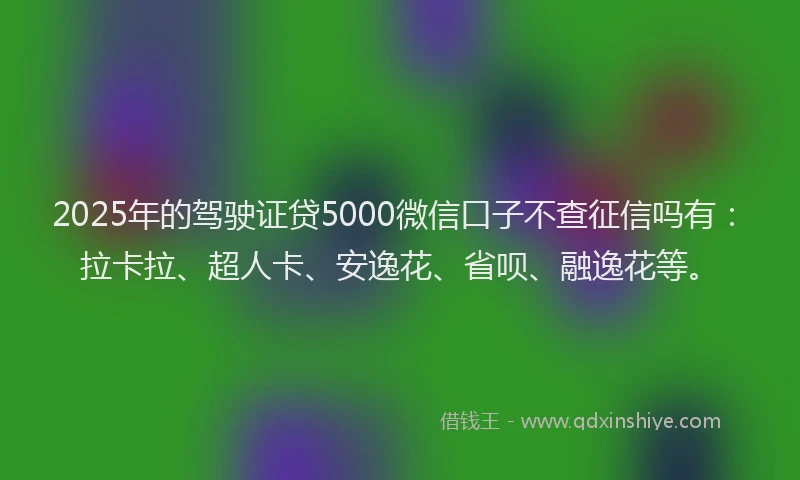 2025年的驾驶证贷5000微信口子不查征信吗有：拉卡拉、超人卡、安逸花、省呗、融逸花等。