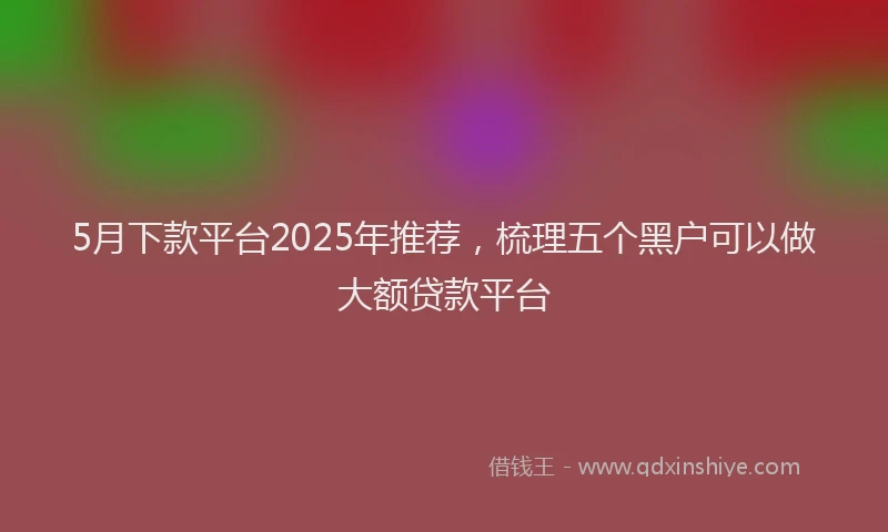5月下款平台2025年推荐，梳理五个黑户可以做大额贷款平台