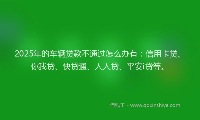 2025年的车辆贷款不通过怎么办有：信用卡贷、你我贷、快贷通、人人贷、平安i贷等。
