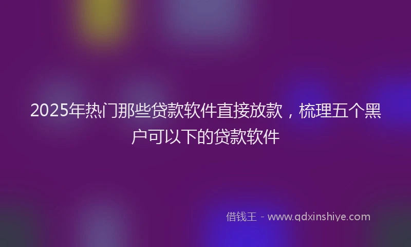2025年热门那些贷款软件直接放款，梳理五个黑户可以下的贷款软件