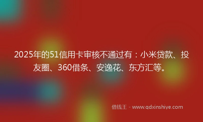 2025年的51信用卡审核不通过有：小米贷款、投友圈、360借条、安逸花、东方汇等。