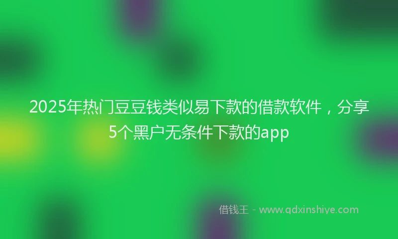 2025年热门豆豆钱类似易下款的借款软件，分享5个黑户无条件下款的app