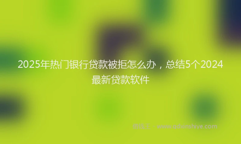 2025年热门银行贷款被拒怎么办，总结5个2024最新贷款软件