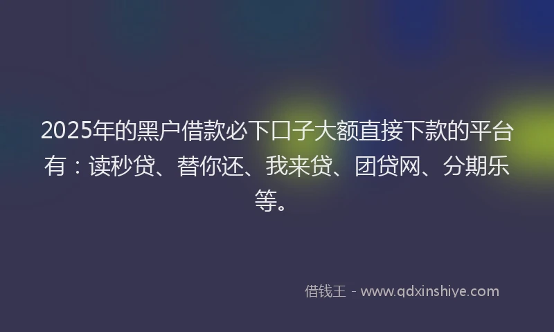 2025年的黑户借款必下口子大额直接下款的平台有：读秒贷、替你还、我来贷、团贷网、分期乐等。