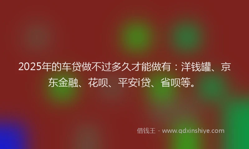 2025年的车贷做不过多久才能做有：洋钱罐、京东金融、花呗、平安i贷、省呗等。