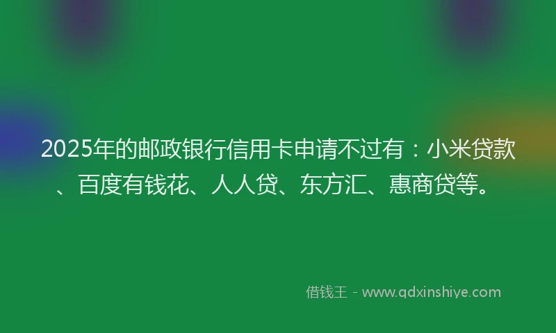 2025年的邮政银行信用卡申请不过有：小米贷款、百度有钱花、人人贷、东方汇、惠商贷等。