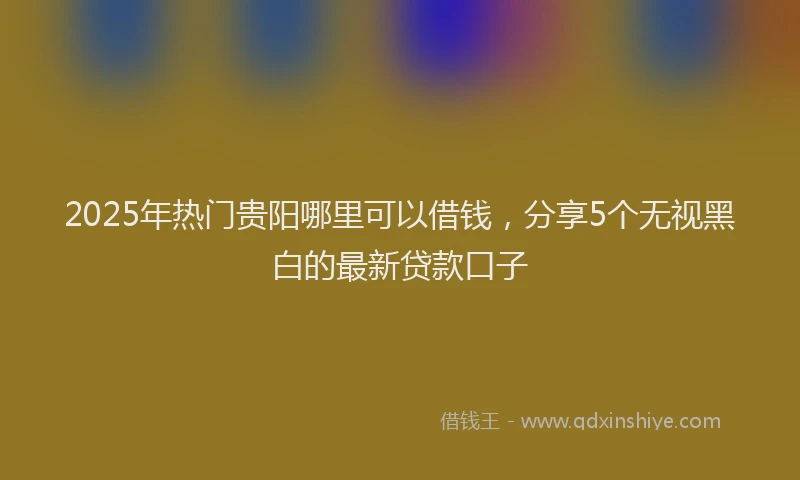2025年热门贵阳哪里可以借钱，分享5个无视黑白的最新贷款口子