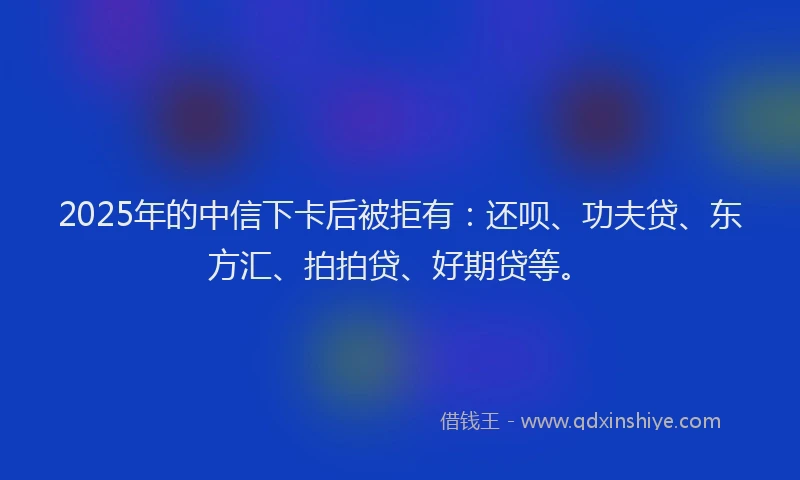 2025年的中信下卡后被拒有：还呗、功夫贷、东方汇、拍拍贷、好期贷等。
