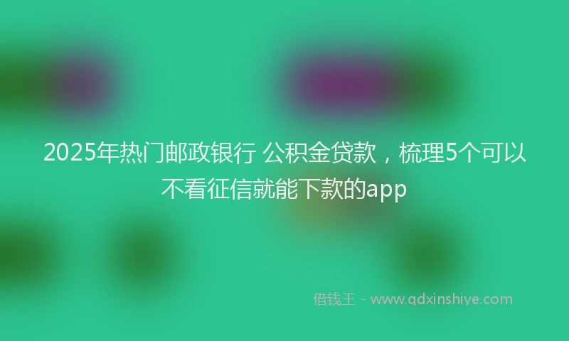 2025年热门邮政银行 公积金贷款，梳理5个可以不看征信就能下款的app