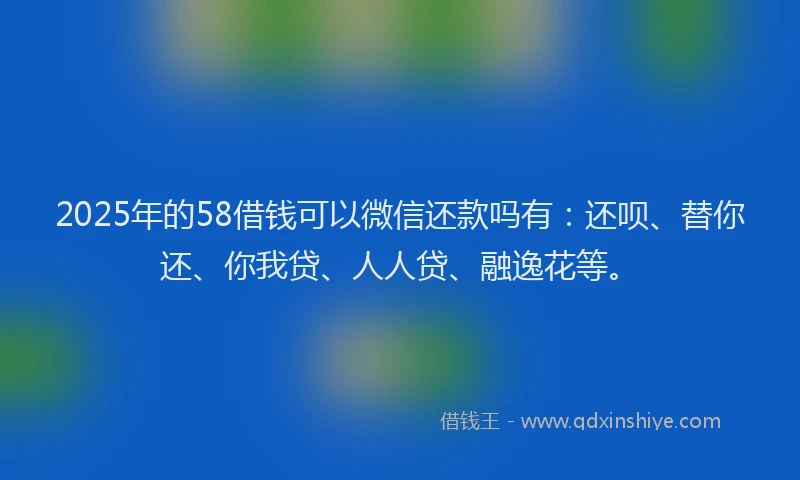 2025年的58借钱可以微信还款吗有：还呗、替你还、你我贷、人人贷、融逸花等。