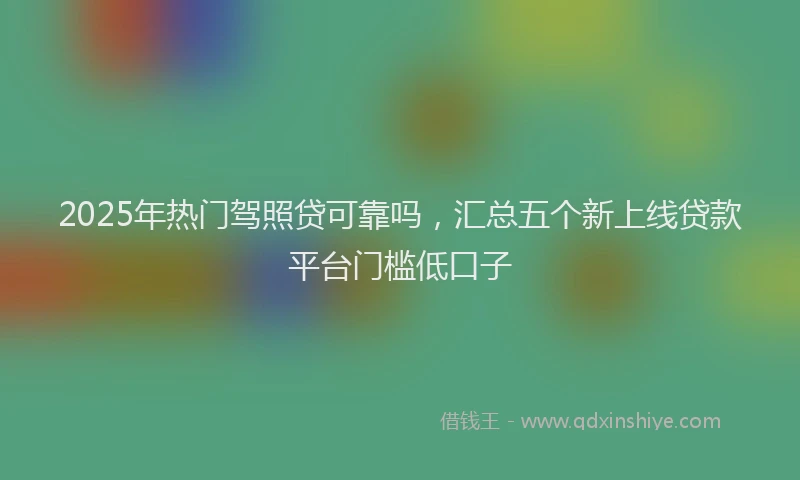 2025年热门驾照贷可靠吗，汇总五个新上线贷款平台门槛低口子