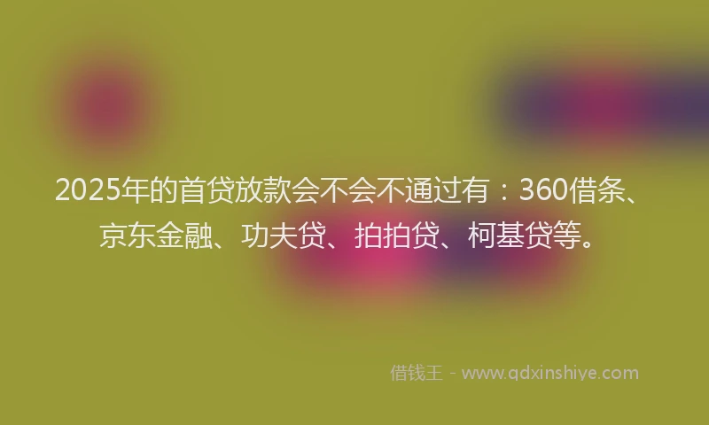 2025年的首贷放款会不会不通过有：360借条、京东金融、功夫贷、拍拍贷、柯基贷等。