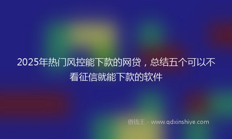 2025年热门风控能下款的网贷，总结五个可以不看征信就能下款的软件
