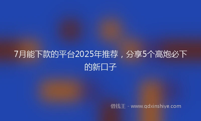 7月能下款的平台2025年推荐，分享5个高炮必下的新口子