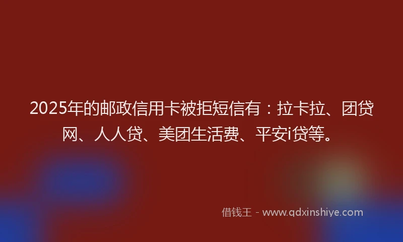 2025年的邮政信用卡被拒短信有：拉卡拉、团贷网、人人贷、美团生活费、平安i贷等。
