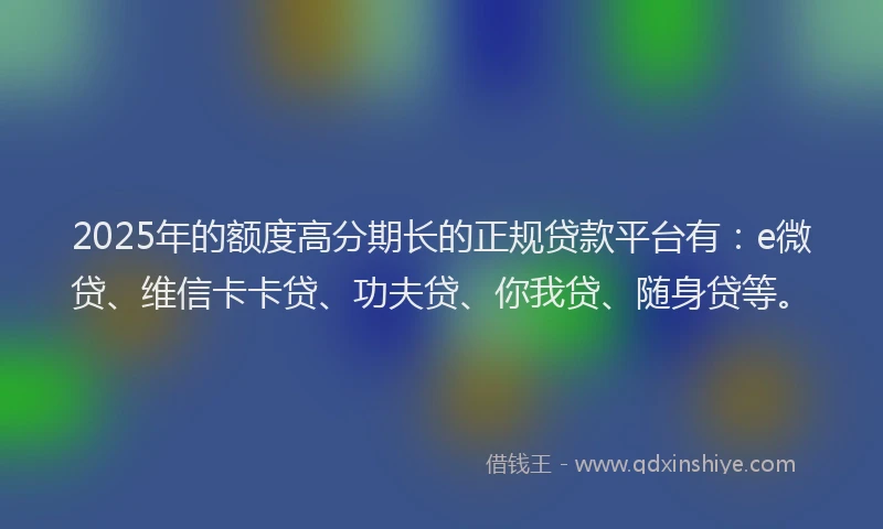 2025年的额度高分期长的正规贷款平台有：e微贷、维信卡卡贷、功夫贷、你我贷、随身贷等。