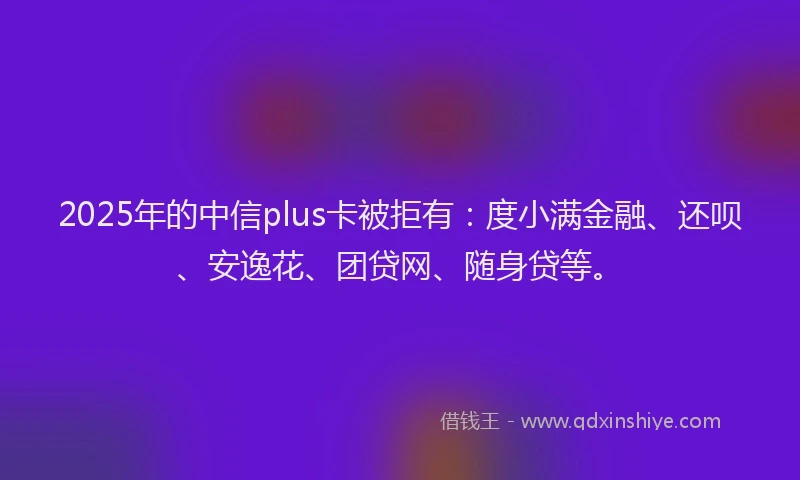 2025年的中信plus卡被拒有：度小满金融、还呗、安逸花、团贷网、随身贷等。