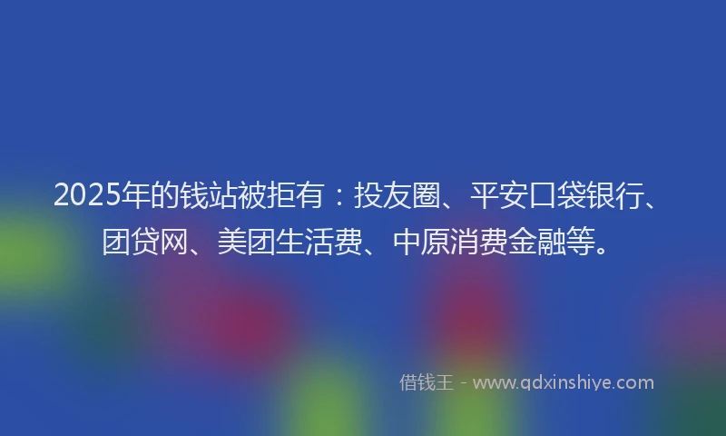 2025年的钱站被拒有：投友圈、平安口袋银行、团贷网、美团生活费、中原消费金融等。