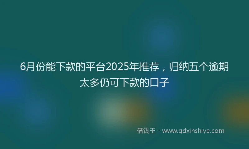 6月份能下款的平台2025年推荐，归纳五个逾期太多仍可下款的口子