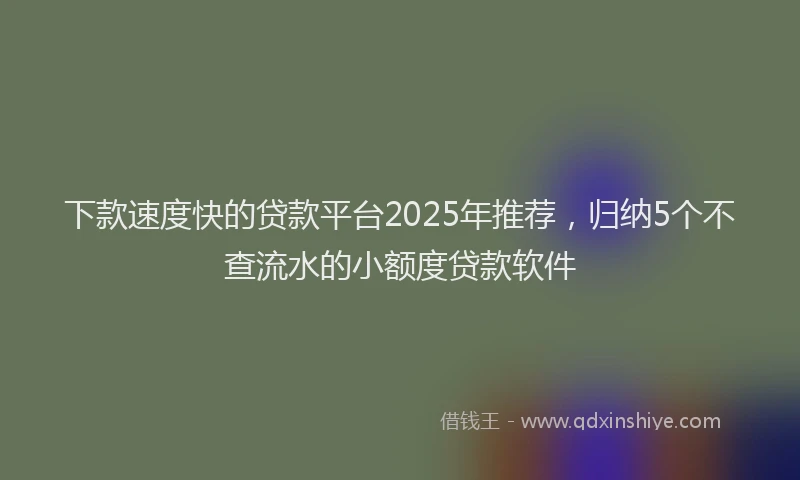 下款速度快的贷款平台2025年推荐，归纳5个不查流水的小额度贷款软件