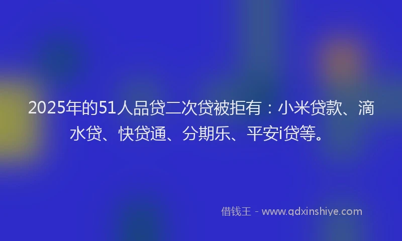 2025年的51人品贷二次贷被拒有：小米贷款、滴水贷、快贷通、分期乐、平安i贷等。